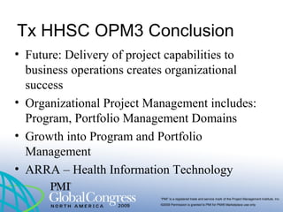 “PMI” is a registered trade and service mark of the Project Management Institute, Inc.
©2009 Permission is granted to PMI for PMI® Marketplace use only
Tx HHSC OPM3 Conclusion
• Future: Delivery of project capabilities to
business operations creates organizational
success
• Organizational Project Management includes:
Program, Portfolio Management Domains
• Growth into Program and Portfolio
Management
• ARRA – Health Information Technology
 