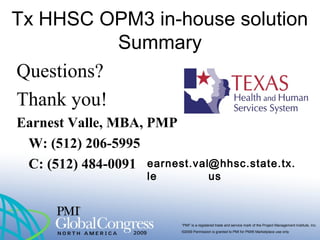 “PMI” is a registered trade and service mark of the Project Management Institute, Inc.
©2009 Permission is granted to PMI for PMI® Marketplace use only
Tx HHSC OPM3 in-house solution
Summary
Questions?
Thank you!
Earnest Valle, MBA, PMP
W: (512) 206-5995
C: (512) 484-0091 earnest.val
le
@hhsc.state.tx.
us
 