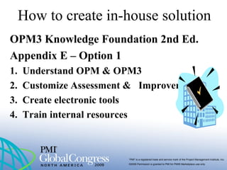 “PMI” is a registered trade and service mark of the Project Management Institute, Inc.
©2009 Permission is granted to PMI for PMI® Marketplace use only
How to create in-house solution
OPM3 Knowledge Foundation 2nd Ed.
Appendix E – Option 1
1. Understand OPM & OPM3
2. Customize Assessment & Improvements
3. Create electronic tools
4. Train internal resources
 