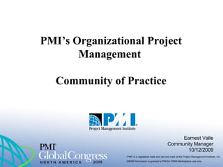 “PMI” is a registered trade and service mark of the Project Management Institute, Inc.
©2009 Permission is granted to PMI for PMI® Marketplace use only
PMI’s Organizational Project
Management
Community of Practice
Earnest Valle
Community Manager
10/12/2009
 