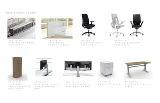 A D D I T I O N A L I T E M S
O P T I O N 1 2 :
D E S K M O U N T P O W E R /
D A T A S T R I P
O P T I O N 1 3 :
D E S K M O U N T
P R I V A C Y S C R E E N
O P T I O N 1 4 :
S T E E L C A S E A M I A
T A S K C H A I R
O P T I O N 1 5 :
S T E E L C A S E G E S T U R E
T A S K C H A I R
O P T I O N 1 8 :
S T E E L C A S E E Y E S I T E
D U A L M O N I T O R A R M
O P T I O N 1 7 :
S T E E L C A S E E Y E S I T E
S I N G L E M O N I T O R
A R M
O P T I O N 1 6 :
S T E E L C A S E
E E 6 L O C K E R W I T H
C O A T H O O K
O P T I O N 1 9 :
M O B I L E P E D E S T A L
O P T I O N 2 0 :
H E I G H T A D J U S T A B L E
T A B L E
 