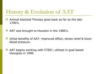 History & Evolution of AAT
 Animal Assisted Therapy goes back as far as the late
1700’s.
 AAT was brought to Houston in the 1980’s.
 Initial benefits of AAT: improved affect, stress relief & lower
blood pressure.
 AAT begins working with CTRS’; utilized in goal based
therapies in 1990.
 