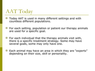 AAT Today
 Today AAT is used in many different settings and with
countless different populations.
 For each setting, population or patient our therapy animals
are used for a specific goal.
 For each individual that the therapy animals visit with,
there is a specific treatment strategy. Some may have
several goals, some may only have one.
 Each animal may have an area in which they are “experts”
depending on their size, skill or personality.
 