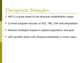 Therapeutic Strategies
 AAT is a great asset to the physical rehabilitation scope.
 Current program focuses on SCI, TBI, CVA and amputation.
 Several strategies based on patient population and goal.
 AAT benefits those with physical disabilities in many ways.
 