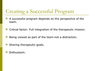 Creating a Successful Program
 A successful program depends on the perspective of the
team.
 Critical factor: Full integration of the therapeutic mission.
 Being viewed as part of the team-not a distraction.
 Sharing therapeutic goals.
 Enthusiasm.
 