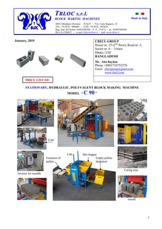 Made in Italy
1
TTBBLLOOCC ss..rr..ll..
BLOCK MAKING MACHINES
44012 Bondeno (Ferrara) - ITALY - Via Carlo Ragazzi, 13
TEL +39 0532 / 896609 - FAX +39 0532 / 893628
Reg. Imp. di Ferrara 01885340388 - C. F. / P.IVA - nr. 01885340388
REA Fe-206822 - e-mail: tbloc@tbloc.it - web: www.tbloc.it
January, 2019
PRICE LIST OF:
STATIONARY, HYDRAULIC, POLYVALENT BLOCK MAKING MACHINE
MODEL “ C 90 ”
Cart
C90 Mix hopper
Extractor of Empty pallets
pallets dispenser
Curing area
Inverter for moulds
mould
CBECL GROUP
House nr. 25 (2nd
floor), Road nr. 5,
Sector nr. 6 – Uttara
Dhaka 1230
BANGLADESH
Mr. Abu Rayhan
Phone +8801716752370
Email: cbeclgroup@gmail.com
www.cbecl.com
 