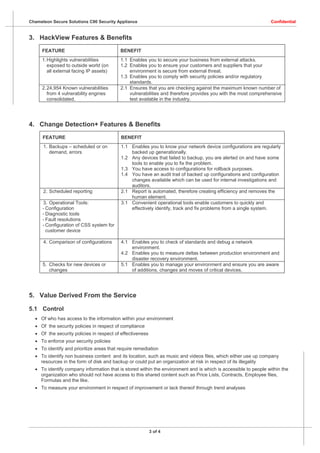 Chameleon Secure Solutions C90 Security Appliance                                                               Confidential


3. HackView Features & Benefits
     FEATURE                              BENEFIT
     1. Highlights vulnerabilities        1.1 Enables you to secure your business from external attacks.
        exposed to outside world (on      1.2 Enables you to ensure your customers and suppliers that your
        all external facing IP assets)        environment is secure from external threat.
                                          1.3 Enables you to comply with security policies and/or regulatory
                                              standards.
     2. 24,954 Known vulnerabilities      2.1 Ensures that you are checking against the maximum known number of
        from 4 vulnerability engines          vulnerabilities and therefore provides you with the most comprehensive
        consolidated.                         test available in the industry.




4. Change Detection+ Features & Benefits
      FEATURE                              BENEFIT
      1. Backups – scheduled or on         1.1 Enables you to know your network device configurations are regularly
         demand, errors                        backed up generationally.
                                           1.2 Any devices that failed to backup, you are alerted on and have some
                                               tools to enable you to fix the problem.
                                           1.3 You have access to configurations for rollback purposes.
                                           1.4 You have an audit trail of backed up configurations and configuration
                                               changes available which can be used for internal investigations and
                                               auditors.
      2. Scheduled reporting               2.1 Report is automated, therefore creating efficiency and removes the
                                               human element.
      3. Operational Tools:                3.1 Convenient operational tools enable customers to quickly and
      - Configuration                          effectively identify, track and fix problems from a single system.
      - Diagnostic tools
      - Fault resolutions
      - Configuration of CSS system for
        customer device

      4. Comparison of configurations      4.1 Enables you to check of standards and debug a network
                                               environment.
                                           4.2 Enables you to measure deltas between production environment and
                                               disaster recovery environment.
      5. Checks for new devices or         5.1 Enables you to manage your environment and ensure you are aware
         changes                               of additions, changes and moves of critical devices.




5. Value Derived From the Service

5.1 Control
   Of who has access to the information within your environment
   Of the security policies in respect of compliance
   Of the security policies in respect of effectiveness
   To enforce your security policies
   To identify and prioritize areas that require remediation
   To identify non business content and its location, such as music and videos files, which either use up company
    resources in the form of disk and backup or could put an organization at risk in respect of its illegality
   To identify company information that is stored within the environment and is which is accessible to people within the
    organization who should not have access to this shared content such as Price Lists, Contracts, Employee files,
    Formulas and the like.
   To measure your environment in respect of improvement or lack thereof through trend analyses




                                                           3 of 4
 