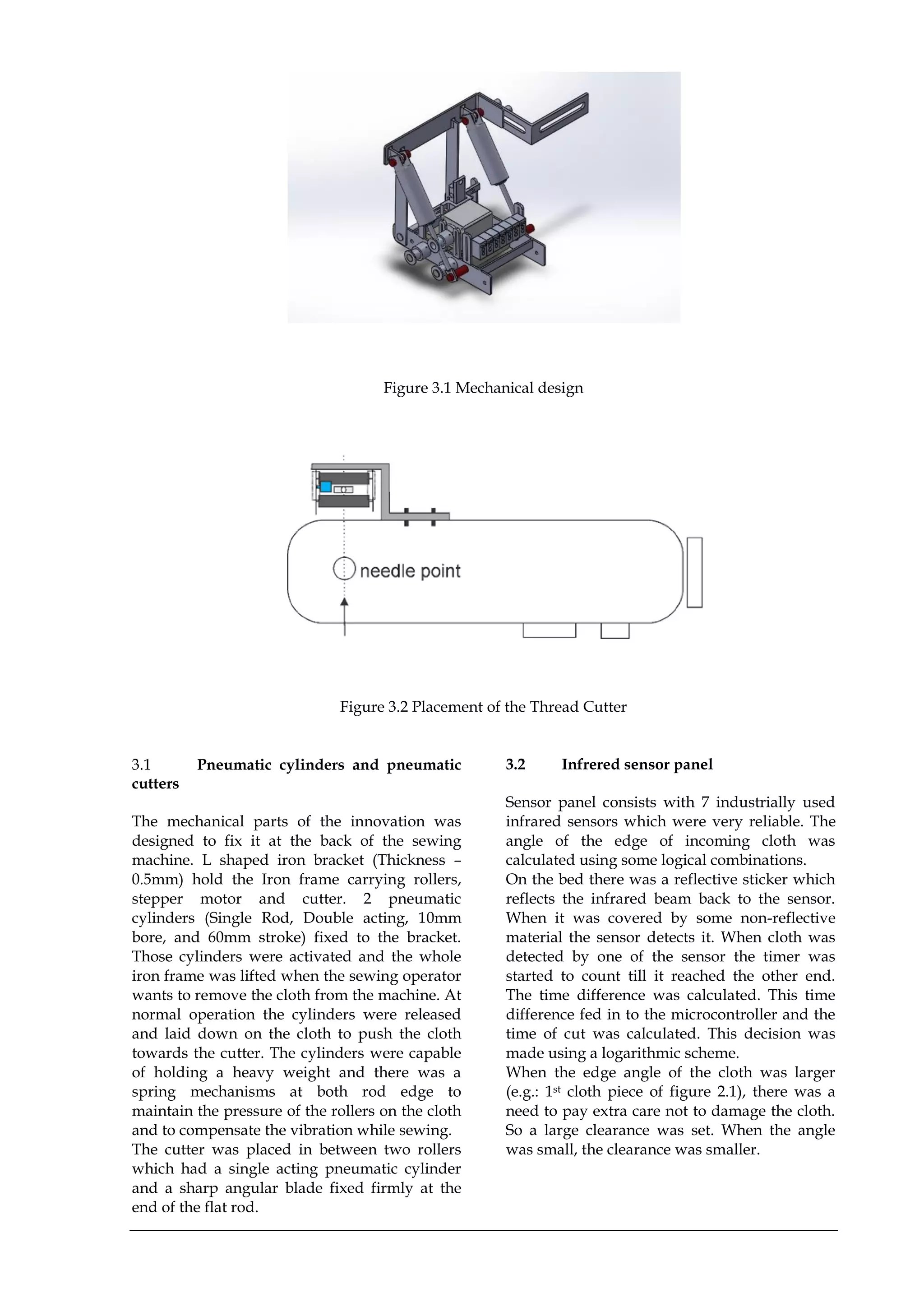 Figure 3.1 Mechanical design
Figure 3.2 Placement of the Thread Cutter
3.1 Pneumatic cylinders and pneumatic
cutters
The mechanical parts of the innovation was
designed to fix it at the back of the sewing
machine. L shaped iron bracket (Thickness –
0.5mm) hold the Iron frame carrying rollers,
stepper motor and cutter. 2 pneumatic
cylinders (Single Rod, Double acting, 10mm
bore, and 60mm stroke) fixed to the bracket.
Those cylinders were activated and the whole
iron frame was lifted when the sewing operator
wants to remove the cloth from the machine. At
normal operation the cylinders were released
and laid down on the cloth to push the cloth
towards the cutter. The cylinders were capable
of holding a heavy weight and there was a
spring mechanisms at both rod edge to
maintain the pressure of the rollers on the cloth
and to compensate the vibration while sewing.
The cutter was placed in between two rollers
which had a single acting pneumatic cylinder
and a sharp angular blade fixed firmly at the
end of the flat rod.
3.2 Infrered sensor panel
Sensor panel consists with 7 industrially used
infrared sensors which were very reliable. The
angle of the edge of incoming cloth was
calculated using some logical combinations.
On the bed there was a reflective sticker which
reflects the infrared beam back to the sensor.
When it was covered by some non-reflective
material the sensor detects it. When cloth was
detected by one of the sensor the timer was
started to count till it reached the other end.
The time difference was calculated. This time
difference fed in to the microcontroller and the
time of cut was calculated. This decision was
made using a logarithmic scheme.
When the edge angle of the cloth was larger
(e.g.: 1st cloth piece of figure 2.1), there was a
need to pay extra care not to damage the cloth.
So a large clearance was set. When the angle
was small, the clearance was smaller.
 