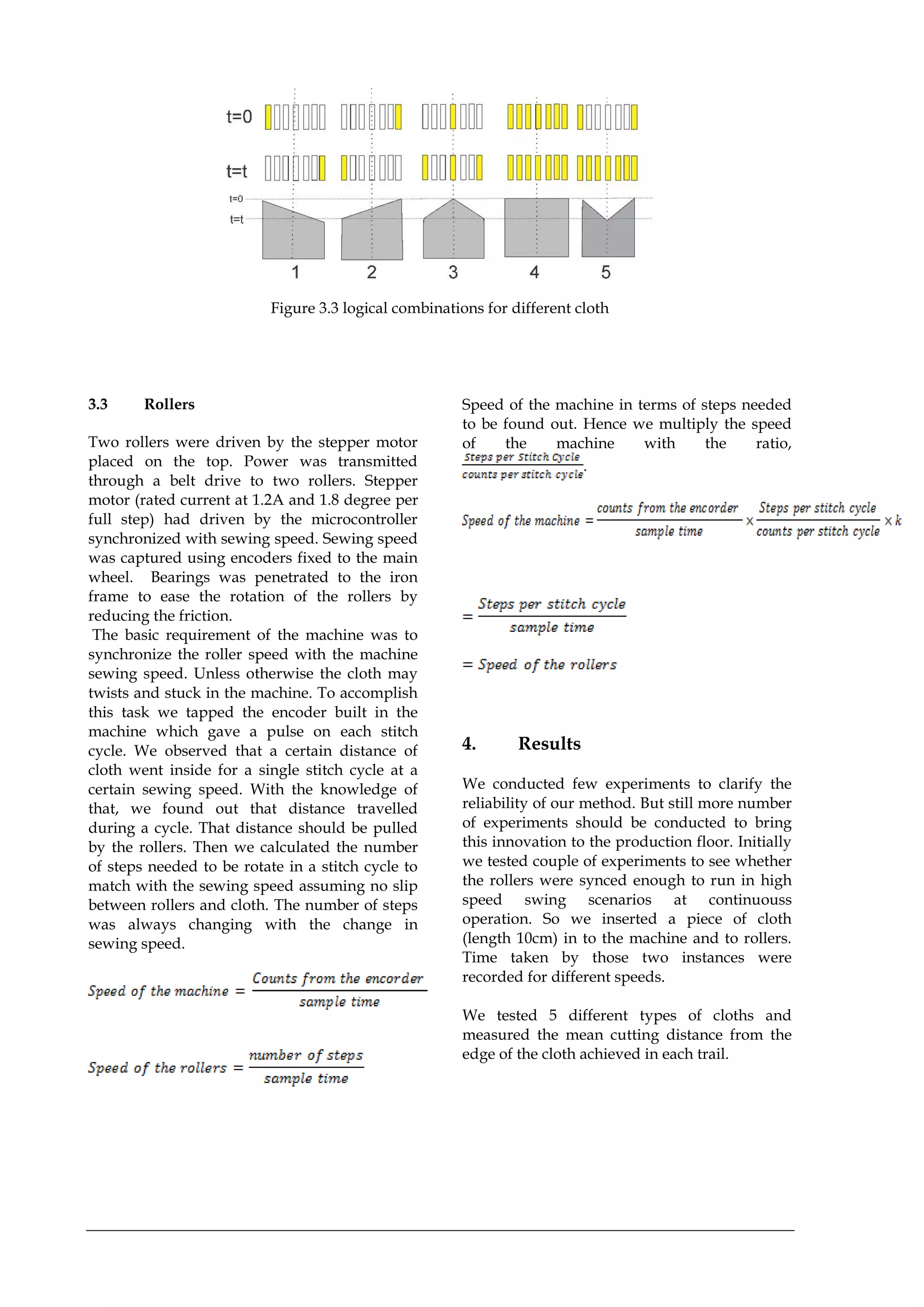 Figure 3.3 logical combinations for different cloth
3.3 Rollers
Two rollers were driven by the stepper motor
placed on the top. Power was transmitted
through a belt drive to two rollers. Stepper
motor (rated current at 1.2A and 1.8 degree per
full step) had driven by the microcontroller
synchronized with sewing speed. Sewing speed
was captured using encoders fixed to the main
wheel. Bearings was penetrated to the iron
frame to ease the rotation of the rollers by
reducing the friction.
The basic requirement of the machine was to
synchronize the roller speed with the machine
sewing speed. Unless otherwise the cloth may
twists and stuck in the machine. To accomplish
this task we tapped the encoder built in the
machine which gave a pulse on each stitch
cycle. We observed that a certain distance of
cloth went inside for a single stitch cycle at a
certain sewing speed. With the knowledge of
that, we found out that distance travelled
during a cycle. That distance should be pulled
by the rollers. Then we calculated the number
of steps needed to be rotate in a stitch cycle to
match with the sewing speed assuming no slip
between rollers and cloth. The number of steps
was always changing with the change in
sewing speed.
Speed of the machine in terms of steps needed
to be found out. Hence we multiply the speed
of the machine with the ratio,
.
4. Results
We conducted few experiments to clarify the
reliability of our method. But still more number
of experiments should be conducted to bring
this innovation to the production floor. Initially
we tested couple of experiments to see whether
the rollers were synced enough to run in high
speed swing scenarios at continuouss
operation. So we inserted a piece of cloth
(length 10cm) in to the machine and to rollers.
Time taken by those two instances were
recorded for different speeds.
We tested 5 different types of cloths and
measured the mean cutting distance from the
edge of the cloth achieved in each trail.
 