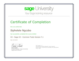 Certificate of Completion
this is to certify that
Siphelele Ngcobo
has successfully completed the course entitled
X3 - Sage X3 - Common Tools Version 7.1
Date: 9/13/2015
 
Carrie Geib
Project Manager, Sage University
Sage North America
CPE Credits: 17
Instructional Delivery Method: Group Internet
Area of Study: Specialized Knowledge and Applications 
Level: Basic
 
 