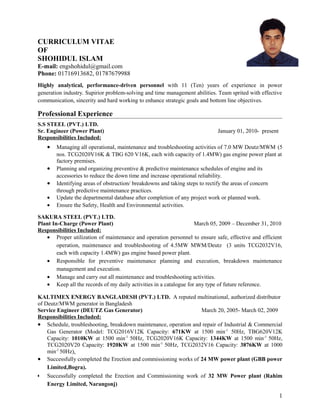 CURRICULUM VITAE
OF
SHOHIDUL ISLAM
E-mail: engshohidul@gmail.com
Phone: 01716913682, 01787679988
Highly analytical, performance-driven personnel with 11 (Ten) years of experience in power
generation industry. Supirior problem-solving and time management abilities. Team sprited with effective
communication, sincerity and hard working to enhance strategic goals and bottom line objectives.
Professional Experience
S.S STEEL (PVT.) LTD.
Sr. Engineer (Power Plant) January 01, 2010- present
Responsibilities Included:
• Managing all operational, maintenance and troubleshooting activities of 7.0 MW Deutz/MWM (5
nos. TCG2020V16K & TBG 620 V16K, each with capacity of 1.4MW) gas engine power plant at
factory premises.
• Planning and organizing preventive & predictive maintenance schedules of engine and its
accessories to reduce the down time and increase operational reliability.
• Identifying areas of obstruction/ breakdowns and taking steps to rectify the areas of concern
through predictive maintenance practices.
• Update the departmental database after completion of any project work or planned work.
• Ensure the Safety, Health and Environmental activities.
SAKURA STEEL (PVT.) LTD.
Plant In-Charge (Power Plant) March 05, 2009 – December 31, 2010
Responsibilities Included:
• Proper utilization of maintenance and operation personnel to ensure safe, effective and efficient
operation, maintenance and troubleshooting of 4.5MW MWM/Deutz (3 units TCG2032V16,
each with capacity 1.4MW) gas engine based power plant.
• Responsible for preventive maintenance planning and execution, breakdown maintenance
management and execution.
• Manage and carry out all maintenance and troubleshooting activities.
• Keep all the records of my daily activities in a catalogue for any type of future reference.
KALTIMEX ENERGY BANGLADESH (PVT.) LTD. A reputed multinational, authorized distributor
of Deutz/MWM generator in Bangladesh
Service Engineer (DEUTZ Gas Generator) March 20, 2005- March 02, 2009
Responsibilities Included:
• Schedule, troubleshooting, breakdown maintenance, operation and repair of Industrial & Commercial
Gas Generator (Model: TCG2016V12K Capacity: 671KW at 1500 min-1
50Hz, TBG620V12K
Capacity: 1010KW at 1500 min-1
50Hz, TCG2020V16K Capacity: 1344KW at 1500 min-1
50Hz,
TCG2020V20 Capacity: 1920KW at 1500 min-1
50Hz, TCG2032V16 Capacity: 3876KW at 1000
min-1
50Hz).
• Successfully completed the Erection and commissioning works of 24 MW power plant (GBB power
Limited,Bogra).
•• Successfully completed the Erection and Commissioning work of 32 MW Power plant (Rahim
Energy Limited, Narangonj)
1
 