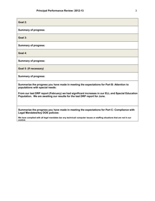 Principal Performance Review: 2012-13
Goal 2:
Summary of progress:
Goal 3:
Summary of progress:
Goal 4:
Summary of progress:
Goal 5: (If necessary)
Summary of progress:
Summarize the progress you have made in meeting the expectations for Part B: Attention to
populations with special needs:
From our last DRP report (February) we had significant increases in our ELL and Special Education
Population. We are awaiting our results for the last DRP report for June.
Summarize the progress you have made in meeting the expectations for Part C: Compliance with
Legal Mandates/key DOE policies:
We have complied with all legal mandates bar any technical/ computer issues or staffing situations that are not in our
control.
3
 