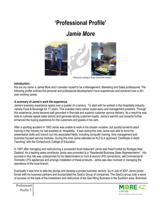 Professional
Profile 1
Fishing and cooking in Dusky Sound New Zealand
‘Professional Profile’
Jamie More
Introduction:
Kia ora my name is Jamie More and I consider myself to be a Management, Marketing and Sales professional. The
following profile outlines the personal and professional development I have experienced and achieved over a 30+
year working career.
A summary of Jamie’s work life experience
Jamie’s business experience spans over a quarter of a century. To start with he worked in the Hospitality Industry,
namely Food & Beverage for 17 years. This included many senior supervisory and management positions. Through
this experience Jamie became well grounded in first-rate and superior customer service delivery. As a result he was
able to cultivate repeat sales activity and generate strong customer loyalty. Jamie’s warmth and sincerity further
enhanced the buying experience for the customers and guests in his care.
After a sporting accident in 1993 Jamie was unable to work in his chosen vocation, but quickly turned to adult
training in the industry he had excelled at, Hospitality. It was during this time Jamie was able to hone his
presentation skills and branch out into associated fields. Including computer training, time management and
business focused service modules. During this time Jamie attended an N.Z.Q.A approved “Certificate in Adult
Teaching” with the Christchurch College of Education.
In 1997 after managing and restructuring a successful local restaurant Jamie was head hunted by Rockgas New
Zealand. As a leading sales contributor Jamie was promoted to a “Residential Business Sales Representative”. His
success in this role was underpinned by his determination to hunt & secure LPG connections, sell Commercial &
Domestic LPG appliances and arrange installation of these products. Jamie was also involved in managing the
operations of the local branch.
Eventually it was time to take the plunge and develop a private business venture. So in July of 2001 Jamie joined
forces with his business partners and incorporated the GasCo Group of companies. The GasCo group rode a wave
of success on the back of the breakdown and restructure of the Gas fitting Business in the Southern area. Branches
 