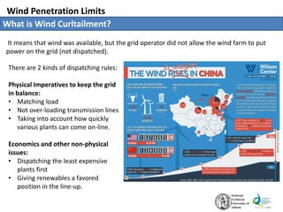 Wind Penetration Limits
What is Wind Curltailment?
It means that wind was available, but the grid operator did not allow the wind farm to put
power on the grid (not dispatched).
There are 2 kinds of dispatching rules:
Physical Imperatives to keep the grid
in balance:
• Matching load
• Not over-loading transmission lines
• Taking into account how quickly
various plants can come on-line.
Economics and other non-physical
issues:
• Dispatching the least expensive
plants first
• Giving renewables a favored
position in the line-up.
 