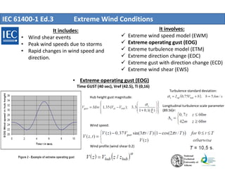 IEC 61400-1 Ed.3 Extreme Wind Conditions
It includes:
• Wind shear events
• Peak wind speeds due to storms
• Rapid changes in wind speed and
direction.
It involves:
 Extreme wind speed model (EWM)
 Extreme operating gust (EOG)
 Extreme turbulence model (ETM)
 Extreme direction change (EDC)
 Extreme gust with direction change (ECD)
 Extreme wind shear (EWS)
• Extreme operating gust (EOG)
Time GUST (40 sec), Vref (42.5), Ti (0,16)
Longitudinal turbulence scale parameter
(89.56)r:
Hub height gust magnitude:
Turbulence standard deviation:
Wind profile (wind shear 0.2)
Wind speed:
 