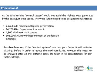 Conclusions!
• 7.7m blade maximum flapwise deformation.
• 14,200 kNm flapwise root moment.
• 4,800 kNM max shaft torque.
• 105.000 kNM tower base moment at the fore aft
direction.
As the wind turbine “control system” could not avoid the highest loads generated
by the peak gust wind speed. The Wind turbine need to be designed to withstand:
Possible Solution: If the “control system” reaction gets faster, it will activate
pitching before in order to reduce the maximum loads. However this needs to
be analyzed after all the extreme cases are taken in to consideration for our
turbine design.
 