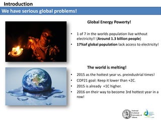Introduction
Global Energy Powerty!
We have serious global problems!
• 1 of 7 in the worlds population live without
electricity!! (Around 1.3 billion people)
• 17%of global population lack access to electricity!
The world is melting!
• 2015 as the hottest year vs. preindustrial times!
• COP21 goal: Keep it lower than +2C.
• 2015 is already +1C higher.
• 2016 on their way to become 3rd hottest year in a
row!
 
