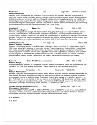NextiraOne Las Vegas, NV 08/2000 to 10/2003
Principal Consultant
Provided project management and supervised junior consultants and engineers for client engagements in
data/voice network design, data/voice security, business continuity-disaster recovery design, network baseline,
and convergence and operations readiness. Managed multiple network integration projects, and provided pre-
sales and post-sales support. Provided support during proposal phase supplying network design and hours
required to manage the entire project. Provided consultation on network options and strategies, troubleshooting,
and implementation support for customers throughout the United States.
Iowa Health System Des Moines, IA 1998 to 2000
Senior Network Engineer
Provided strategic network design and implementation of key projects throughout 7 major healthcare facilities
and over 70 remote offices. Was responsible for project management, including completion of a regional
hospital network upgrade, consisting of the design and implementation of a migration to switched Fast Ethernet.
Provided WAN technical support throughout the enterprise and 3rd-level network support for LAN-focused team.
Developed performance monitoring strategies and protocol analysis techniques for the enterprise.
DAOU Systems, Inc. San Diego, CA 1995 to 1998
Network Systems Engineer III
Provided WAN-focused support for an Iowa-based Healthcare network comprised of 5 major regions totaling
1600 nodes with a WAN backbone of frame-relay circuits. Project management responsibilities included long-
term project oversight, design and implementation of enterprise network growth, management of customer
network equipment purchases, second-level support for site-focused support teams. Promoted from Technical
Support Engineer II, responsible for providing technical support for multiple internal and external customers
while supporting network routers, concentrators, file servers, and workstation hardware and software.
Sunwest Bank - Trust Division Albuquerque , NM 1994 to 1995
Network Analyst
Administrated Novell networks in Albuquerque, El Paso, Amarillo, and Houston. Setup and supported over 150
client PCs in a Wide Area Network environment. Trained users on all major software applications.
Intel Corporation Rio Rancho, NM 1993 to 1994
Network Administrator
Installed, configured, and managed multi-vendor Novell, Banyan, and DEC networks. Network grew to over 600
PCs covering 3 buildings with WAN/LAN links over fiber optic and twisted-pair Ethernet backbone. Managed
and supported multiple cc:Mail post offices. Coordinated network-wide upgrade of cc:Mail from version 1.1 to
2.0. Performed one-on-one training on the new features of cc:Mail version 2.0. Coordinated technical support
for senior management and administrative staff. Administrated DEC VAX/VMS servers and Pathworks servers
and clients. Assisted in administrating Novell NetWare 3.11 and Banyan VINES.
Johnson Controls World Services, Inc Los Alamos, NM 1992 to 1993
Microsystems Technician
Administrated DEC PathWorks LAN on 6 DEC VAX/VMS servers and 250 PCs on site at Los Alamos National
Laboratory. Installed, supported, and troubleshooted computer hardware and software. Performed hardware
and software evaluations and recommended solutions to meet departmental needs.
U.S. Air Force
U.S. Army
 