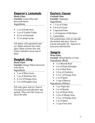 Emperor’s Lemonade
Rocks Glass
Garnish- Lemon Slice and
skewered cherry
Ingredients
• ¾ oz of Gold Alize
• ¾ oz of Vanilla Vodka
• 4-5 oz of lemonade
• 1/2 oz ginger syrup
Fill shaker with ingredients and
ice. Shake and pour into rocks
glass. Spear a lemon slice and
Cherry and place across top of
glass.
Bangkok Sling
Rocks Glass
Garnish- Orange Wheel skewered
with cherry
Ingredients
• ¾ oz of Blue Cacao
• ¾ oz of Beefeater Gin
• 2-3 oz of Orange Juice
• 2 oz of Pineapple Juice
Fill rocks glass with ice. Pour in
Gin and juices and add straw and
garnish. Then swirl the Cacao on
top at the table.
Eastern Caesar
Cocktail Glass
Garnish- Asparagus
Ingredients
• 1 ½ oz of Vodka
• 5-6 oz of Caesar
• 2 squeezed limes
• ½ of teaspoon of Silk Spice
• Curried Rim
Fill cocktail glass with ice and add
the alcohol, and spice. Pour in
Caesar and gently stir. Squeeze in
lime juice and Garnish.
Sangria
Wine Glass
Garnish- Mixed Berries or Fruit
Ingredients (Red)
• ½ oz Bacardi Rum
• 1 oz of Peach Schnapps
• 3 oz of Red Wine
• 1-2 oz of Cranberry
• 1-2 oz of Orange Juice
• 1 oz of Sprite
• ¼ cup of Berries
Ingredients (White)
• ½ oz Triple Sec
• 1 oz of Brandy
• 3 oz of White Wine
• 1-2oz of Mango Juice
• 1-2 oz of Orange Juice
• 1 oz of Sprite
• ¼ cup of mix fruit
2
 