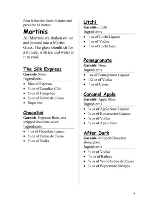 Pour it into the Oasis blender and
press the #1 button.
Martinis
All Martinis are shaken on ice
and poured into a Martini
Glass. The glass should sit for
a minute, with ice and water in
it to cool.
The Silk Express
Garnish- None
Ingredients
• Shot of Espresso
• ½ oz of Canadian Club
• ½ oz of Frangelico
• ½ oz of Crème de Cacao
• Sugar rim
Chocotini
Garnish- Espresso Bean, and
stripped chocolate sauce.
Ingredients
• 1 oz of Chocolate liqueur
• ½ oz of Crème de Cacao
• ½ oz of Vodka
Litchi
Garnish- Litchi
Ingredients
• 1 oz of Litchi Liqueur
• 1 oz of Vodka
• 1 oz of Litchi Juice
Pomegranate
Garnish- None
Ingredients
• 1oz of Pomegranate Liqueur
• 1/2 oz of Vodka
• 1 oz of Cassis
Caramel Apple
Garnish- Apple Slice
Ingredients
• ¾ oz of Apple Sour Liqueur
• ¾ oz of Butterscotch Liqueur
• ½ oz of Vodka
• ½ oz of Apple Juice
After Dark
Garnish- Stripped Chocolate
along glass
Ingredients
• ½ oz of Vodka
• ½ oz of Baileys
• ½ oz of White Crème de Cacao
• ½ oz of Peppermint Shnapps
4
 