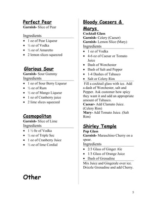 Perfect Pear
Garnish- Slice of Pear
Ingredients
• 1 oz of Pear Liqueur
• ½ oz of Vodka
• ½ oz of Amaretto
• 2 lemon slices squeezed
Glorious Sour
Garnish- Sour Gummy
Ingredients
• 1 oz of Sour Berry Liqueur
• ½ oz of Rum
• ½ oz of Mango Liqueur
• 1 oz of Cranberry juice
• 2 lime slices squeezed
Cosmopolitan
Garnish- Slice of Lime
Ingredients
• 1 ½ 0z of Vodka
• ½ oz of Triple Sec
• 1 oz of Cranberry Juice
• ½ oz of lime Cordial
Other
Bloody Caesers &
Marys
Cocktail Glass
Garnish- Celery (Caeser)
Garnish- Lemon Slice (Mary)
Ingredients
• 1 oz of Vodka
• 4-6 oz of Caesar or Tomato
Juice
• Dash of Worchester
• Dash of Salt and Pepper
• 1-4 Dashes of Tabasco
• Salt or Celery Rim
Fill a cocktail glass with ice. Add
a dash of Worchester, salt and
Pepper. Ask customer how spicy
they want it and add an appropriate
amount of Tabasco.
Caesar- Add Clamato Juice.
(Celery Rim)
Mary- Add Tomato Juice. (Salt
Rim)
Shirley Temple
Pop Glass
Garnish- Maraschino Cherry on a
spear.
Ingredients
• 2/3 Glass of Ginger Ale
• 1/3 Glass of Orange Juice
• Dash of Grenadine
Mix Juice and Gingerale over ice.
Drizzle Grenadine and add Cherry.
5
 