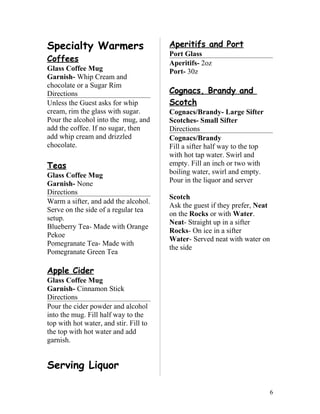 Specialty Warmers
Coffees
Glass Coffee Mug
Garnish- Whip Cream and
chocolate or a Sugar Rim
Directions
Unless the Guest asks for whip
cream, rim the glass with sugar.
Pour the alcohol into the mug, and
add the coffee. If no sugar, then
add whip cream and drizzled
chocolate.
Teas
Glass Coffee Mug
Garnish- None
Directions
Warm a sifter, and add the alcohol.
Serve on the side of a regular tea
setup.
Blueberry Tea- Made with Orange
Pekoe
Pomegranate Tea- Made with
Pomegranate Green Tea
Apple Cider
Glass Coffee Mug
Garnish- Cinnamon Stick
Directions
Pour the cider powder and alcohol
into the mug. Fill half way to the
top with hot water, and stir. Fill to
the top with hot water and add
garnish.
Serving Liquor
Aperitifs and Port
Port Glass
Aperitifs- 2oz
Port- 30z
Cognacs, Brandy and
Scotch
Cognacs/Brandy- Large Sifter
Scotches- Small Sifter
Directions
Cognacs/Brandy
Fill a sifter half way to the top
with hot tap water. Swirl and
empty. Fill an inch or two with
boiling water, swirl and empty.
Pour in the liquor and server
Scotch
Ask the guest if they prefer, Neat
on the Rocks or with Water.
Neat- Straight up in a sifter
Rocks- On ice in a sifter
Water- Served neat with water on
the side
6
 