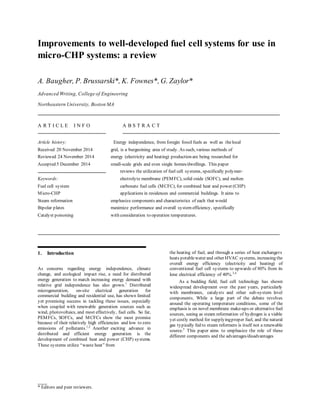 ___
* Editors and peer reviewers.
Improvements to well-developed fuel cell systems for use in
micro-CHP systems: a review
A. Baugher, P. Brussarski*, K. Fownes*, G. Zaylor*
Advanced Writing, College of Engineering
Northeastern University, Boston MA
A R T I C L E I N F O A B S T R A C T
Article history: Energy independence, from foregin fossil fuels as well as thelocal
Received 20 November 2014 grid, is a burgeoining area of study. As such, various methods of
Reviewed 24 November 2014 energy (electricity and heating) production are being researched for
Accepted 5 December 2014 small-scale grids and even single homes/dwellings. This paper
reviews the utilization of fuel cell systems, specifically polymer-
Keywords: electrolyte membrane (PEMFC), solid oxide (SOFC), and molten
Fuel cell system carbonate fuel cells (MCFC), for combined heat and power (CHP)
Micro-CHP applications in residences and commercial buildings. It aims to
Steam reformation emphasize components and characteristics of each that would
Bipolar plates maximize performance and overall system efficiency, specifically
Catalyst poisoning with consideration to operation temperatures.
1. Introduction
As concerns regarding energy independence, climate
change, and ecological impact rise, a need for distributed
energy generation to match increasing energy demand with
relative grid independence has also grown.1
Distributed
microgeneration, on-site electrical generation for
commercial building and residential use, has shown limited
yet promising success in tackling these issues, especially
when coupled with renewable generation sources such as
wind, photovoltaics, and most effectively, fuel cells. So far,
PEMFCs, SOFCs, and MCFCs show the most promise
because of their relatively high efficiencies and low to zero
emissions of pollutants.1,2
Another exciting advance in
distributed and efficient energy generation is the
development of combined heat and power (CHP) systems.
These systems utilize “waste heat” from
the heating of fuel, and through a series of heat exchangers
heats potablewater and other HVAC systems, increasing the
overall energy efficiency (electricity and heating) of
conventional fuel cell systems to upwards of 80% from its
lone electrical efficiency of 40%.3,4
As a budding field, fuel cell technology has shown
widespread development over the past years, particularly
with membranes, catalysts and other sub-system level
components. While a large part of the debate revolves
around the operating temperature conditions, some of the
emphasis is on novel membrane make-ups or alternative fuel
sources, seeing as steam reformation of hydrogen is a viable
yet costly method for supplyingproper fuel, and the natural
gas typically fed to steam reformers is itself not a renewable
source.5
This paper aims to emphasize the role of these
different components and the advantages/disadvantages
 