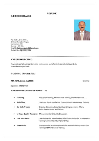 RESUME
K.P.BHOOMIPALAN
Plot No.S-3, D No. 5/254,
Sri Anandhanathan Nagar,
Manivakkam Extn.
Chennai – 600 048.
Email ID: kpbhoomipalan01@gmail.com
Contact No: +91-9344273591
CAREER OBJECTIVE:
To work in a challenging and creative environment and effectively contribute towards the
Goals of the organization.
WORKING EXPERIENCE:
ABK AOTS, (Since Aug2008) Chennai
Japanese Interpreter
RENAULT NISSAN AUTOMOTIVE INDIA PVT LTD.
• Stamping Production Training, Maintenance Training, Die-Maintenance.
• Body-Shop Line-I and Line-II Installation, Production and Maintenance Training.
• Car Body Projects Drawing discussion, Body Quality and Improvements- Micra,
Sunny, Evalia, Duster and Datsun.
• In House Quality Assurance Measurement and Quality Discussion.
• Trim and Chassis Line Installation, Development, Production Discussion, Maintenance
Training, Car Final Quality, PQA and VQA.
• Power Train Production Line Machinery Installation, Commissioning, Production
Training and Maintenance Training.
 