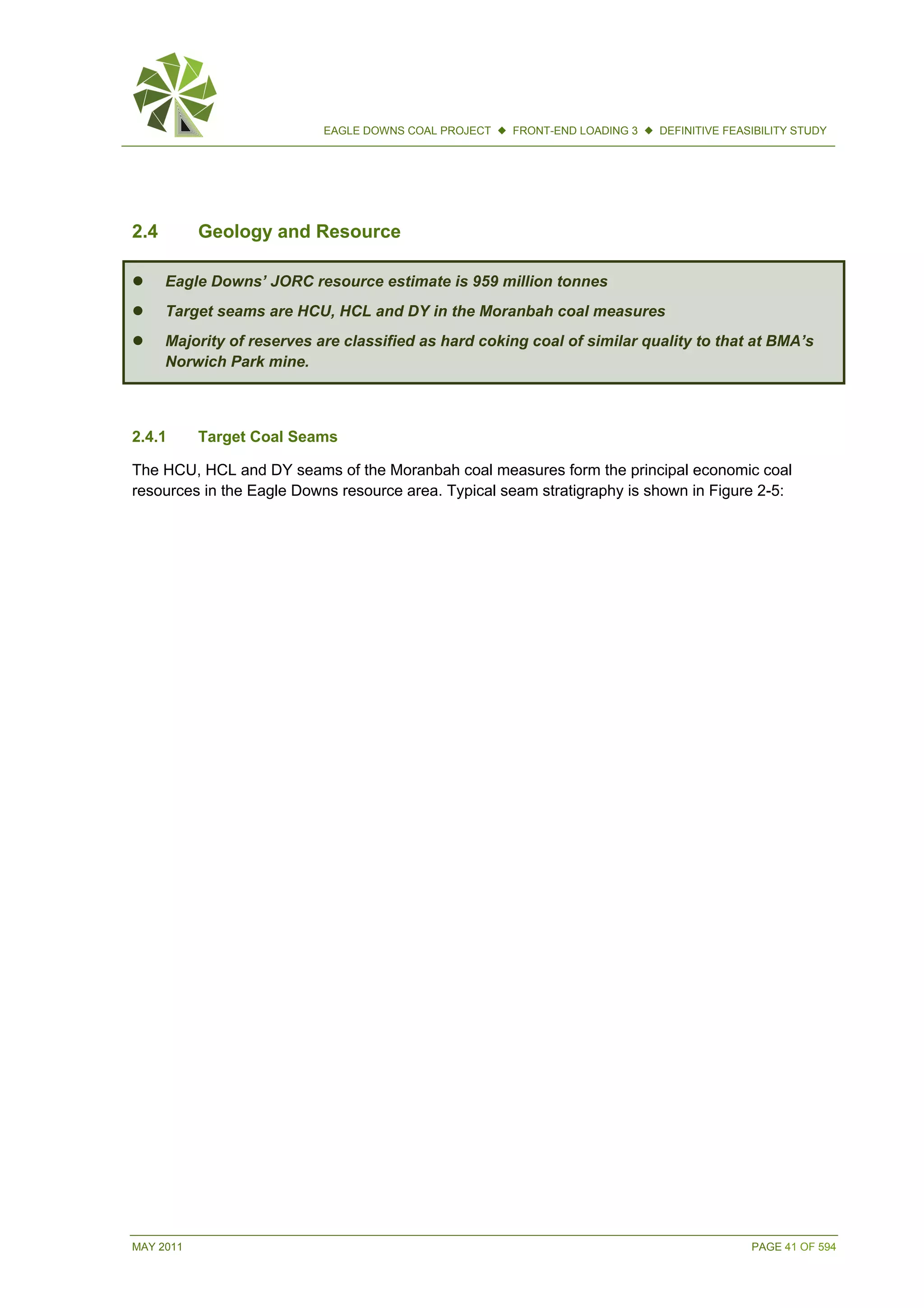 MAY 2011 PAGE 41 OF 594
EAGLE DOWNS COAL PROJECT  FRONT-END LOADING 3  DEFINITIVE FEASIBILITY STUDY
2.4 Geology and Resource
 Eagle Downs’ JORC resource estimate is 959 million tonnes
 Target seams are HCU, HCL and DY in the Moranbah coal measures
 Majority of reserves are classified as hard coking coal of similar quality to that at BMA’s
Norwich Park mine.
2.4.1 Target Coal Seams
The HCU, HCL and DY seams of the Moranbah coal measures form the principal economic coal
resources in the Eagle Downs resource area. Typical seam stratigraphy is shown in Figure 2-5:
 