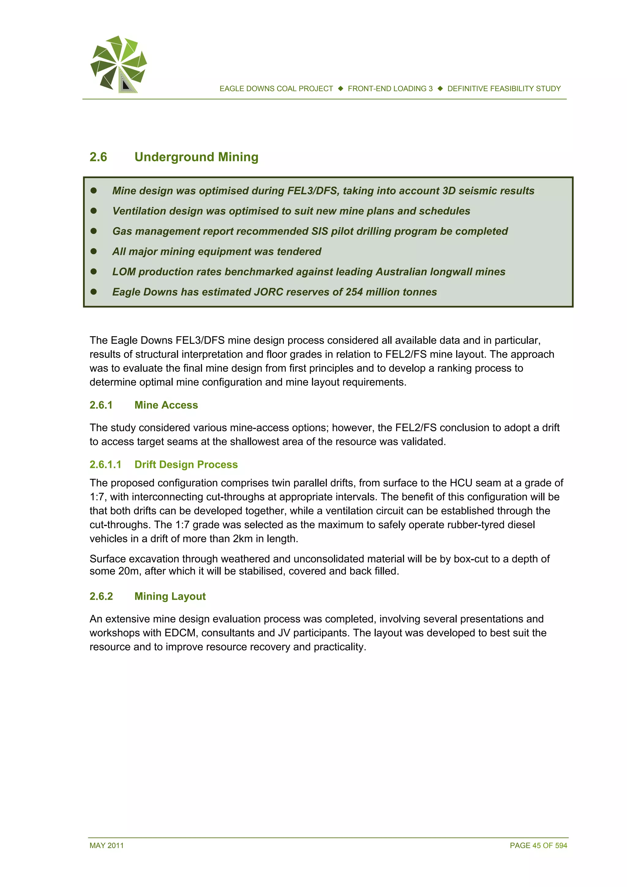 MAY 2011 PAGE 45 OF 594
EAGLE DOWNS COAL PROJECT  FRONT-END LOADING 3  DEFINITIVE FEASIBILITY STUDY
2.6 Underground Mining
 Mine design was optimised during FEL3/DFS, taking into account 3D seismic results
 Ventilation design was optimised to suit new mine plans and schedules
 Gas management report recommended SIS pilot drilling program be completed
 All major mining equipment was tendered
 LOM production rates benchmarked against leading Australian longwall mines
 Eagle Downs has estimated JORC reserves of 254 million tonnes
The Eagle Downs FEL3/DFS mine design process considered all available data and in particular,
results of structural interpretation and floor grades in relation to FEL2/FS mine layout. The approach
was to evaluate the final mine design from first principles and to develop a ranking process to
determine optimal mine configuration and mine layout requirements.
2.6.1 Mine Access
The study considered various mine-access options; however, the FEL2/FS conclusion to adopt a drift
to access target seams at the shallowest area of the resource was validated.
2.6.1.1 Drift Design Process
The proposed configuration comprises twin parallel drifts, from surface to the HCU seam at a grade of
1:7, with interconnecting cut-throughs at appropriate intervals. The benefit of this configuration will be
that both drifts can be developed together, while a ventilation circuit can be established through the
cut-throughs. The 1:7 grade was selected as the maximum to safely operate rubber-tyred diesel
vehicles in a drift of more than 2km in length.
Surface excavation through weathered and unconsolidated material will be by box-cut to a depth of
some 20m, after which it will be stabilised, covered and back filled.
2.6.2 Mining Layout
An extensive mine design evaluation process was completed, involving several presentations and
workshops with EDCM, consultants and JV participants. The layout was developed to best suit the
resource and to improve resource recovery and practicality.
 