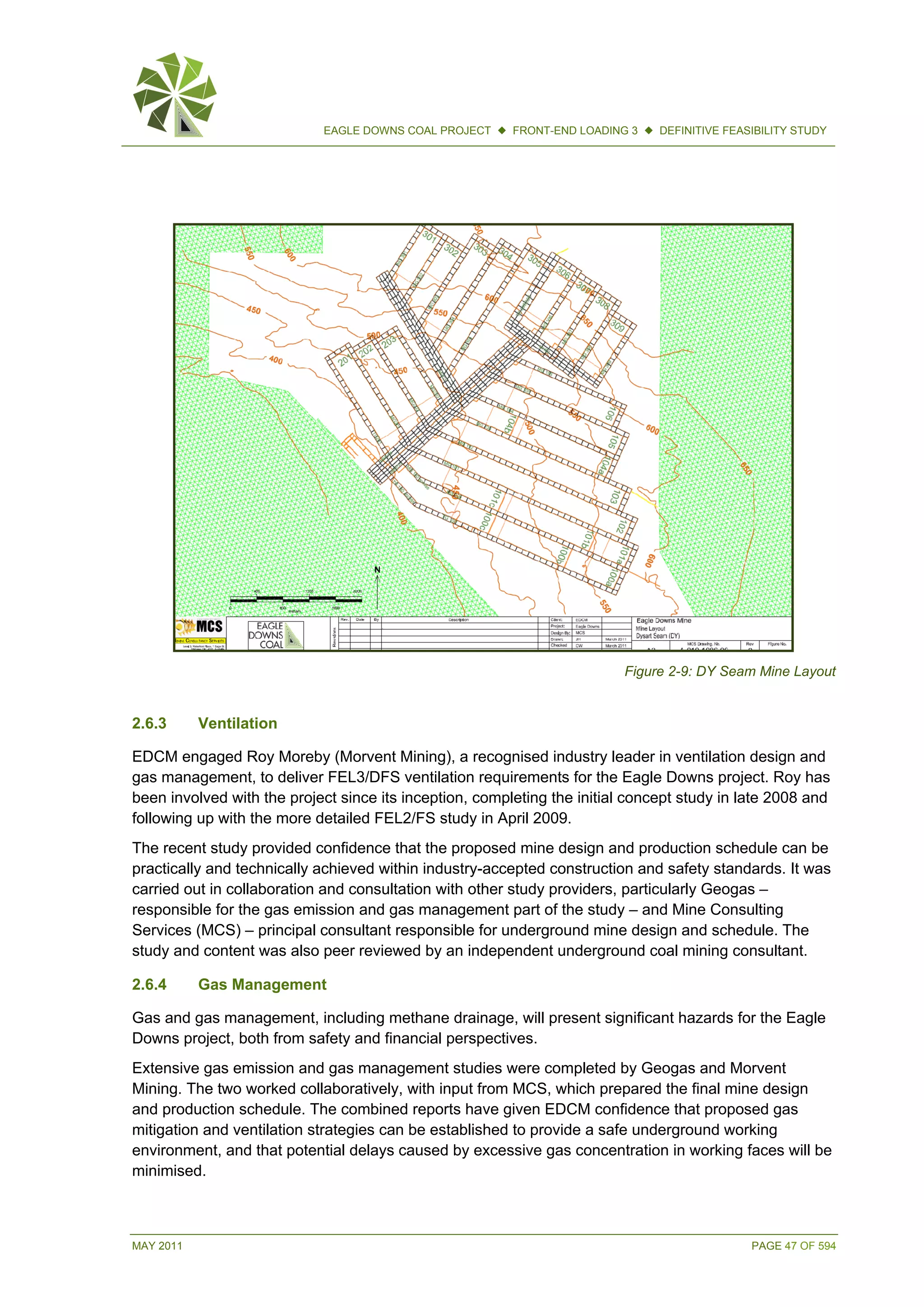 MAY 2011 PAGE 47 OF 594
EAGLE DOWNS COAL PROJECT  FRONT-END LOADING 3  DEFINITIVE FEASIBILITY STUDY
Figure 2-9: DY Seam Mine Layout
2.6.3 Ventilation
EDCM engaged Roy Moreby (Morvent Mining), a recognised industry leader in ventilation design and
gas management, to deliver FEL3/DFS ventilation requirements for the Eagle Downs project. Roy has
been involved with the project since its inception, completing the initial concept study in late 2008 and
following up with the more detailed FEL2/FS study in April 2009.
The recent study provided confidence that the proposed mine design and production schedule can be
practically and technically achieved within industry-accepted construction and safety standards. It was
carried out in collaboration and consultation with other study providers, particularly Geogas –
responsible for the gas emission and gas management part of the study – and Mine Consulting
Services (MCS) – principal consultant responsible for underground mine design and schedule. The
study and content was also peer reviewed by an independent underground coal mining consultant.
2.6.4 Gas Management
Gas and gas management, including methane drainage, will present significant hazards for the Eagle
Downs project, both from safety and financial perspectives.
Extensive gas emission and gas management studies were completed by Geogas and Morvent
Mining. The two worked collaboratively, with input from MCS, which prepared the final mine design
and production schedule. The combined reports have given EDCM confidence that proposed gas
mitigation and ventilation strategies can be established to provide a safe underground working
environment, and that potential delays caused by excessive gas concentration in working faces will be
minimised.
 
