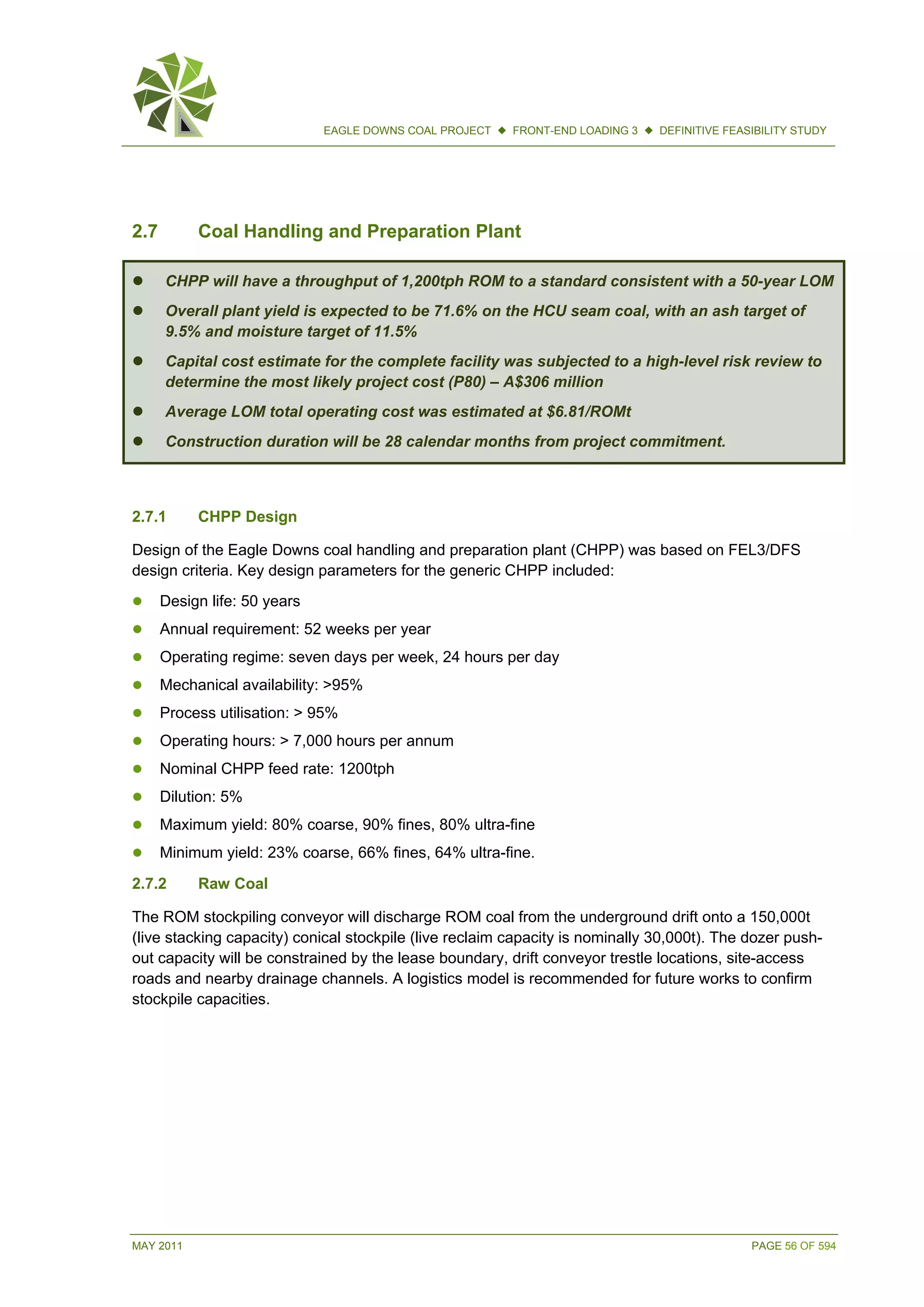 MAY 2011 PAGE 56 OF 594
EAGLE DOWNS COAL PROJECT  FRONT-END LOADING 3  DEFINITIVE FEASIBILITY STUDY
2.7 Coal Handling and Preparation Plant
 CHPP will have a throughput of 1,200tph ROM to a standard consistent with a 50-year LOM
 Overall plant yield is expected to be 71.6% on the HCU seam coal, with an ash target of
9.5% and moisture target of 11.5%
 Capital cost estimate for the complete facility was subjected to a high-level risk review to
determine the most likely project cost (P80) – A$306 million
 Average LOM total operating cost was estimated at $6.81/ROMt
 Construction duration will be 28 calendar months from project commitment.
2.7.1 CHPP Design
Design of the Eagle Downs coal handling and preparation plant (CHPP) was based on FEL3/DFS
design criteria. Key design parameters for the generic CHPP included:
 Design life: 50 years
 Annual requirement: 52 weeks per year
 Operating regime: seven days per week, 24 hours per day
 Mechanical availability: >95%
 Process utilisation: > 95%
 Operating hours: > 7,000 hours per annum
 Nominal CHPP feed rate: 1200tph
 Dilution: 5%
 Maximum yield: 80% coarse, 90% fines, 80% ultra-fine
 Minimum yield: 23% coarse, 66% fines, 64% ultra-fine.
2.7.2 Raw Coal
The ROM stockpiling conveyor will discharge ROM coal from the underground drift onto a 150,000t
(live stacking capacity) conical stockpile (live reclaim capacity is nominally 30,000t). The dozer push-
out capacity will be constrained by the lease boundary, drift conveyor trestle locations, site-access
roads and nearby drainage channels. A logistics model is recommended for future works to confirm
stockpile capacities.
 