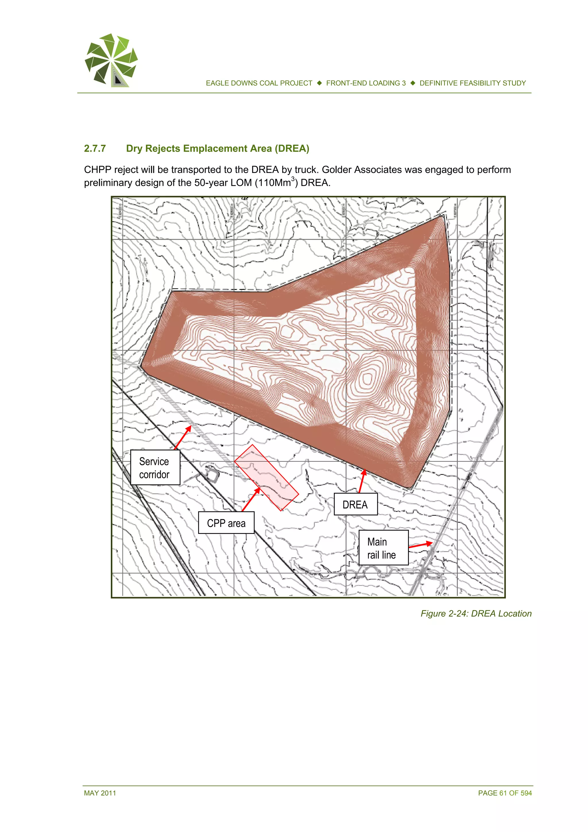 MAY 2011 PAGE 61 OF 594
EAGLE DOWNS COAL PROJECT  FRONT-END LOADING 3  DEFINITIVE FEASIBILITY STUDY
2.7.7 Dry Rejects Emplacement Area (DREA)
CHPP reject will be transported to the DREA by truck. Golder Associates was engaged to perform
preliminary design of the 50-year LOM (110Mm3
) DREA.
Figure 2-24: DREA Location
DREA
CPP area
Service
corridor
Main
rail line
DREA
CPP area
Service
corridor
Main
rail line
 