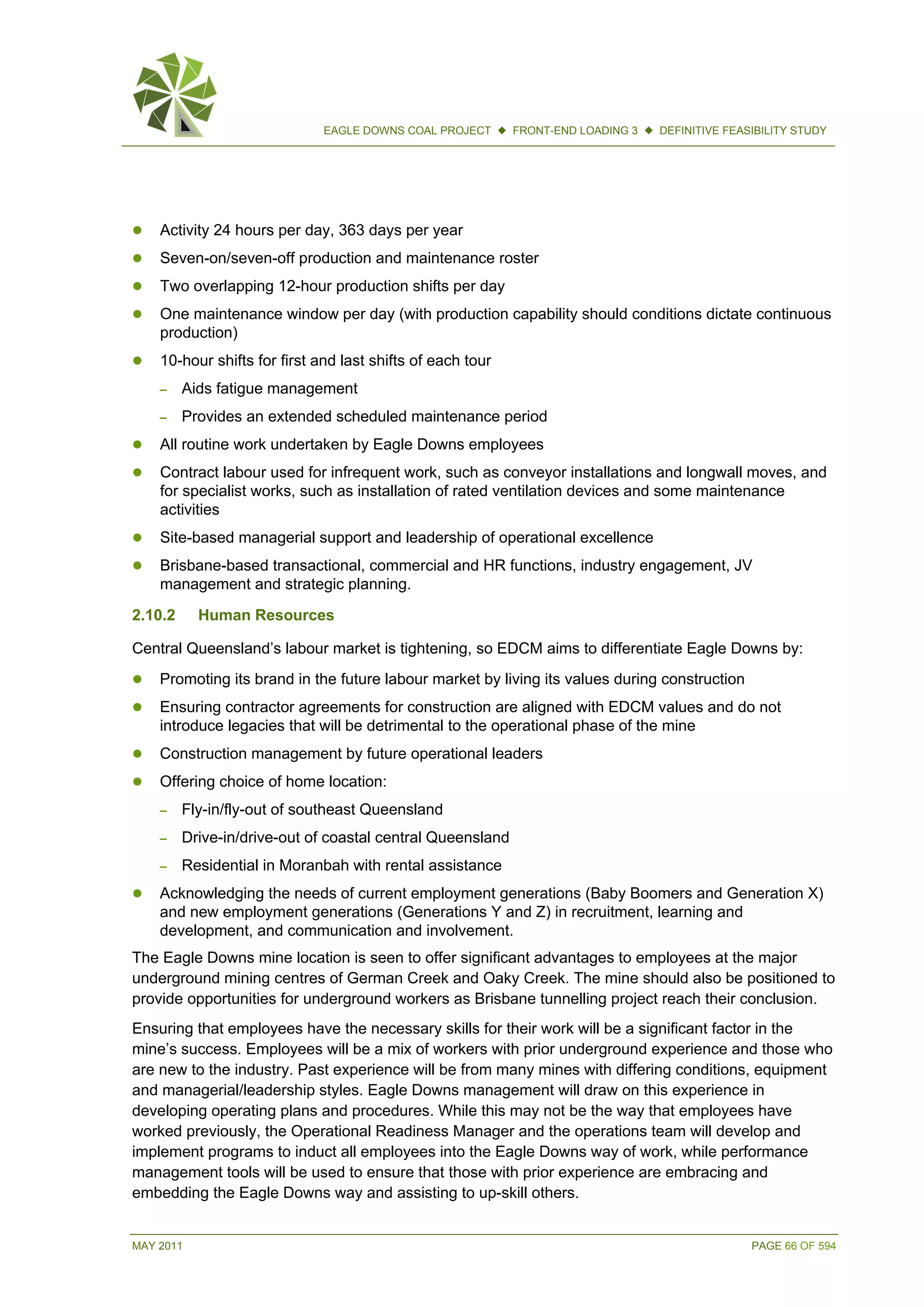 MAY 2011 PAGE 66 OF 594
EAGLE DOWNS COAL PROJECT  FRONT-END LOADING 3  DEFINITIVE FEASIBILITY STUDY
 Activity 24 hours per day, 363 days per year
 Seven-on/seven-off production and maintenance roster
 Two overlapping 12-hour production shifts per day
 One maintenance window per day (with production capability should conditions dictate continuous
production)
 10-hour shifts for first and last shifts of each tour
– Aids fatigue management
– Provides an extended scheduled maintenance period
 All routine work undertaken by Eagle Downs employees
 Contract labour used for infrequent work, such as conveyor installations and longwall moves, and
for specialist works, such as installation of rated ventilation devices and some maintenance
activities
 Site-based managerial support and leadership of operational excellence
 Brisbane-based transactional, commercial and HR functions, industry engagement, JV
management and strategic planning.
2.10.2 Human Resources
Central Queensland’s labour market is tightening, so EDCM aims to differentiate Eagle Downs by:
 Promoting its brand in the future labour market by living its values during construction
 Ensuring contractor agreements for construction are aligned with EDCM values and do not
introduce legacies that will be detrimental to the operational phase of the mine
 Construction management by future operational leaders
 Offering choice of home location:
– Fly-in/fly-out of southeast Queensland
– Drive-in/drive-out of coastal central Queensland
– Residential in Moranbah with rental assistance
 Acknowledging the needs of current employment generations (Baby Boomers and Generation X)
and new employment generations (Generations Y and Z) in recruitment, learning and
development, and communication and involvement.
The Eagle Downs mine location is seen to offer significant advantages to employees at the major
underground mining centres of German Creek and Oaky Creek. The mine should also be positioned to
provide opportunities for underground workers as Brisbane tunnelling project reach their conclusion.
Ensuring that employees have the necessary skills for their work will be a significant factor in the
mine’s success. Employees will be a mix of workers with prior underground experience and those who
are new to the industry. Past experience will be from many mines with differing conditions, equipment
and managerial/leadership styles. Eagle Downs management will draw on this experience in
developing operating plans and procedures. While this may not be the way that employees have
worked previously, the Operational Readiness Manager and the operations team will develop and
implement programs to induct all employees into the Eagle Downs way of work, while performance
management tools will be used to ensure that those with prior experience are embracing and
embedding the Eagle Downs way and assisting to up-skill others.
 