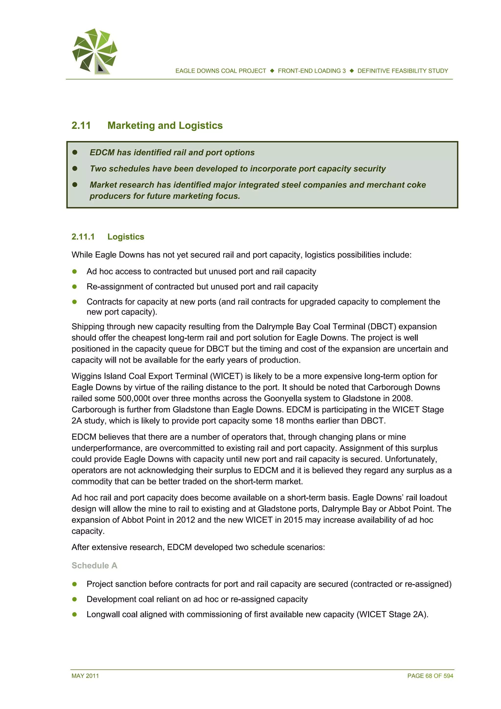 MAY 2011 PAGE 68 OF 594
EAGLE DOWNS COAL PROJECT  FRONT-END LOADING 3  DEFINITIVE FEASIBILITY STUDY
2.11 Marketing and Logistics
 EDCM has identified rail and port options
 Two schedules have been developed to incorporate port capacity security
 Market research has identified major integrated steel companies and merchant coke
producers for future marketing focus.
2.11.1 Logistics
While Eagle Downs has not yet secured rail and port capacity, logistics possibilities include:
 Ad hoc access to contracted but unused port and rail capacity
 Re-assignment of contracted but unused port and rail capacity
 Contracts for capacity at new ports (and rail contracts for upgraded capacity to complement the
new port capacity).
Shipping through new capacity resulting from the Dalrymple Bay Coal Terminal (DBCT) expansion
should offer the cheapest long-term rail and port solution for Eagle Downs. The project is well
positioned in the capacity queue for DBCT but the timing and cost of the expansion are uncertain and
capacity will not be available for the early years of production.
Wiggins Island Coal Export Terminal (WICET) is likely to be a more expensive long-term option for
Eagle Downs by virtue of the railing distance to the port. It should be noted that Carborough Downs
railed some 500,000t over three months across the Goonyella system to Gladstone in 2008.
Carborough is further from Gladstone than Eagle Downs. EDCM is participating in the WICET Stage
2A study, which is likely to provide port capacity some 18 months earlier than DBCT.
EDCM believes that there are a number of operators that, through changing plans or mine
underperformance, are overcommitted to existing rail and port capacity. Assignment of this surplus
could provide Eagle Downs with capacity until new port and rail capacity is secured. Unfortunately,
operators are not acknowledging their surplus to EDCM and it is believed they regard any surplus as a
commodity that can be better traded on the short-term market.
Ad hoc rail and port capacity does become available on a short-term basis. Eagle Downs’ rail loadout
design will allow the mine to rail to existing and at Gladstone ports, Dalrymple Bay or Abbot Point. The
expansion of Abbot Point in 2012 and the new WICET in 2015 may increase availability of ad hoc
capacity.
After extensive research, EDCM developed two schedule scenarios:
Schedule A
 Project sanction before contracts for port and rail capacity are secured (contracted or re-assigned)
 Development coal reliant on ad hoc or re-assigned capacity
 Longwall coal aligned with commissioning of first available new capacity (WICET Stage 2A).
 