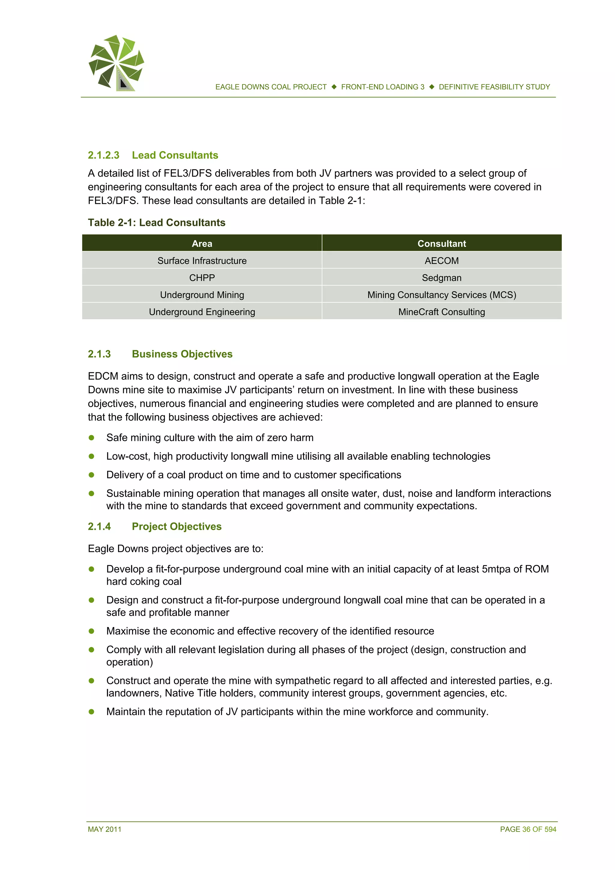 MAY 2011 PAGE 36 OF 594
EAGLE DOWNS COAL PROJECT  FRONT-END LOADING 3  DEFINITIVE FEASIBILITY STUDY
2.1.2.3 Lead Consultants
A detailed list of FEL3/DFS deliverables from both JV partners was provided to a select group of
engineering consultants for each area of the project to ensure that all requirements were covered in
FEL3/DFS. These lead consultants are detailed in Table 2-1:
Table 2-1: Lead Consultants
Area Consultant
Surface Infrastructure AECOM
CHPP Sedgman
Underground Mining Mining Consultancy Services (MCS)
Underground Engineering MineCraft Consulting
2.1.3 Business Objectives
EDCM aims to design, construct and operate a safe and productive longwall operation at the Eagle
Downs mine site to maximise JV participants’ return on investment. In line with these business
objectives, numerous financial and engineering studies were completed and are planned to ensure
that the following business objectives are achieved:
 Safe mining culture with the aim of zero harm
 Low-cost, high productivity longwall mine utilising all available enabling technologies
 Delivery of a coal product on time and to customer specifications
 Sustainable mining operation that manages all onsite water, dust, noise and landform interactions
with the mine to standards that exceed government and community expectations.
2.1.4 Project Objectives
Eagle Downs project objectives are to:
 Develop a fit-for-purpose underground coal mine with an initial capacity of at least 5mtpa of ROM
hard coking coal
 Design and construct a fit-for-purpose underground longwall coal mine that can be operated in a
safe and profitable manner
 Maximise the economic and effective recovery of the identified resource
 Comply with all relevant legislation during all phases of the project (design, construction and
operation)
 Construct and operate the mine with sympathetic regard to all affected and interested parties, e.g.
landowners, Native Title holders, community interest groups, government agencies, etc.
 Maintain the reputation of JV participants within the mine workforce and community.
 