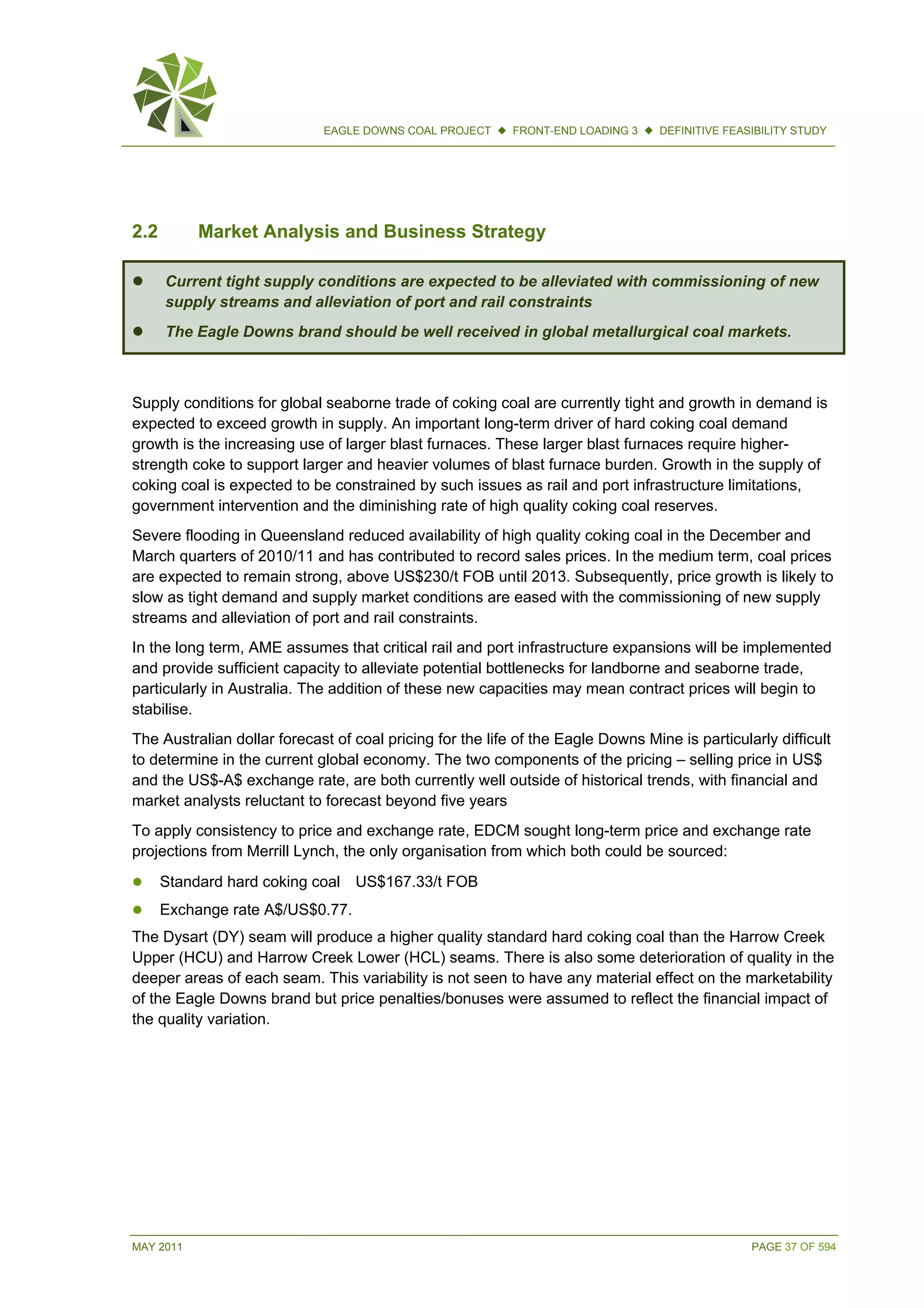 MAY 2011 PAGE 37 OF 594
EAGLE DOWNS COAL PROJECT  FRONT-END LOADING 3  DEFINITIVE FEASIBILITY STUDY
2.2 Market Analysis and Business Strategy
 Current tight supply conditions are expected to be alleviated with commissioning of new
supply streams and alleviation of port and rail constraints
 The Eagle Downs brand should be well received in global metallurgical coal markets.
Supply conditions for global seaborne trade of coking coal are currently tight and growth in demand is
expected to exceed growth in supply. An important long-term driver of hard coking coal demand
growth is the increasing use of larger blast furnaces. These larger blast furnaces require higher-
strength coke to support larger and heavier volumes of blast furnace burden. Growth in the supply of
coking coal is expected to be constrained by such issues as rail and port infrastructure limitations,
government intervention and the diminishing rate of high quality coking coal reserves.
Severe flooding in Queensland reduced availability of high quality coking coal in the December and
March quarters of 2010/11 and has contributed to record sales prices. In the medium term, coal prices
are expected to remain strong, above US$230/t FOB until 2013. Subsequently, price growth is likely to
slow as tight demand and supply market conditions are eased with the commissioning of new supply
streams and alleviation of port and rail constraints.
In the long term, AME assumes that critical rail and port infrastructure expansions will be implemented
and provide sufficient capacity to alleviate potential bottlenecks for landborne and seaborne trade,
particularly in Australia. The addition of these new capacities may mean contract prices will begin to
stabilise.
The Australian dollar forecast of coal pricing for the life of the Eagle Downs Mine is particularly difficult
to determine in the current global economy. The two components of the pricing – selling price in US$
and the US$-A$ exchange rate, are both currently well outside of historical trends, with financial and
market analysts reluctant to forecast beyond five years
To apply consistency to price and exchange rate, EDCM sought long-term price and exchange rate
projections from Merrill Lynch, the only organisation from which both could be sourced:
 Standard hard coking coal US$167.33/t FOB
 Exchange rate A$/US$0.77.
The Dysart (DY) seam will produce a higher quality standard hard coking coal than the Harrow Creek
Upper (HCU) and Harrow Creek Lower (HCL) seams. There is also some deterioration of quality in the
deeper areas of each seam. This variability is not seen to have any material effect on the marketability
of the Eagle Downs brand but price penalties/bonuses were assumed to reflect the financial impact of
the quality variation.
 