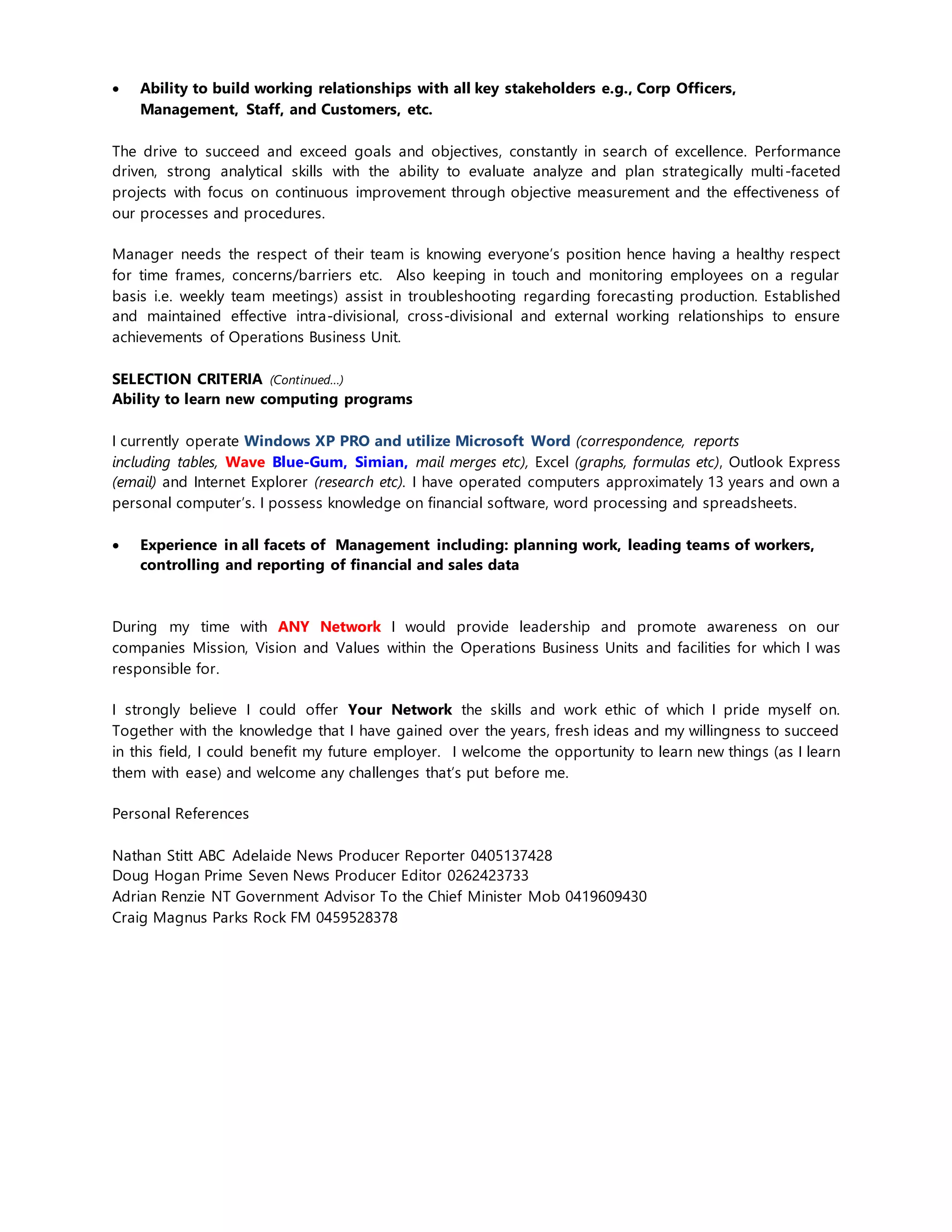  Ability to build working relationships with all key stakeholders e.g., Corp Officers,
Management, Staff, and Customers, etc.
The drive to succeed and exceed goals and objectives, constantly in search of excellence. Performance
driven, strong analytical skills with the ability to evaluate analyze and plan strategically multi-faceted
projects with focus on continuous improvement through objective measurement and the effectiveness of
our processes and procedures.
Manager needs the respect of their team is knowing everyone’s position hence having a healthy respect
for time frames, concerns/barriers etc. Also keeping in touch and monitoring employees on a regular
basis i.e. weekly team meetings) assist in troubleshooting regarding forecasting production. Established
and maintained effective intra-divisional, cross-divisional and external working relationships to ensure
achievements of Operations Business Unit.
SELECTION CRITERIA (Continued…)
Ability to learn new computing programs
I currently operate Windows XP PRO and utilize Microsoft Word (correspondence, reports
including tables, Wave Blue-Gum, Simian, mail merges etc), Excel (graphs, formulas etc), Outlook Express
(email) and Internet Explorer (research etc). I have operated computers approximately 13 years and own a
personal computer’s. I possess knowledge on financial software, word processing and spreadsheets.
 Experience in all facets of Management including: planning work, leading teams of workers,
controlling and reporting of financial and sales data
During my time with ANY Network I would provide leadership and promote awareness on our
companies Mission, Vision and Values within the Operations Business Units and facilities for which I was
responsible for.
I strongly believe I could offer Your Network the skills and work ethic of which I pride myself on.
Together with the knowledge that I have gained over the years, fresh ideas and my willingness to succeed
in this field, I could benefit my future employer. I welcome the opportunity to learn new things (as I learn
them with ease) and welcome any challenges that’s put before me.
Personal References
Nathan Stitt ABC Adelaide News Producer Reporter 0405137428
Doug Hogan Prime Seven News Producer Editor 0262423733
Adrian Renzie NT Government Advisor To the Chief Minister Mob 0419609430
Craig Magnus Parks Rock FM 0459528378
 