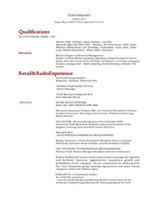 TONY WRIGHT
CAPEL 6271
Home Phone (0897271931) Mob 0417173744
Qualifications
Net work Programs familiar with
NexGen 2006, ProTools, Adobe Audition, Cool Edit
Microsoft Office XP/2003/2007, Windows XP/Vista/Server 2003, Panel,
Windows Media/Shout cast Streaming Technologies, Audio Vault, Audio
wave Selector maximation, Wave station, Blue gum.
Education
Masters Degree in Business Management
Degree in Media Marketing Hamm Boarding Collage Germany 8 0 level,
Senior First Aid Course (O.H.A.S IFAB. Certificate 111 in Non-emergency
business/management Hamm Boarding School Germany achieved 8-O-
Levalls
Retail&RadioExperience
Action/IGA Supermarkets
Kalgoorlie -Bunbury, Busselton WA
Franklins Supermarket Victoria
Owner/Manager
J & W Batemans Kalgoorlie W.A
Sales Manager Retail
.2010/2014 SUPER-RADIO NETWORK
Radio 2EL 1089 ORANGE NSW 2800
Afternoon Announcer Producer MD 12/3 Content Researcher, Produce.
Conduct Interviews. Focusing on local issues, Production write copy
Music Director
2DU/ZOOFM Western Broadcaster’s Pty Ltd Dubbo NSW
Announcer/Talk-Back-Host-Producer and research content of the
program Covering Local and State Issues Next Gen
8HA-SUN 96.9
ALICE SPRINGS COMMERCIAL BROADCASTERS
Breaky Announcer. Duties Performed: Breakfast Show, Lunchtime
Solid Gold; automate weekend shifts, outside broadcast’s (OB’S)
1260 THE SPIRIT7 WAFM REDWAVE MEDIA KARRATHA
Position Held: Station Manager-Breakfast-afternoon Announcer
Duties Performed: Lead a small sales team to manage the logistics
and facilitate business opportunities maximizes growth and
profitability of the company. On air commitments, working with
the local community groups sporting organizations and major mining
companies within the Pilbara region
YORK-FM 101.3 (Community Radio)
As a Fulltime announcer
I ran the weekly Breaky and Morning Show’s various shits on the
weekends. Copywriting producing ads Training programs for local
 