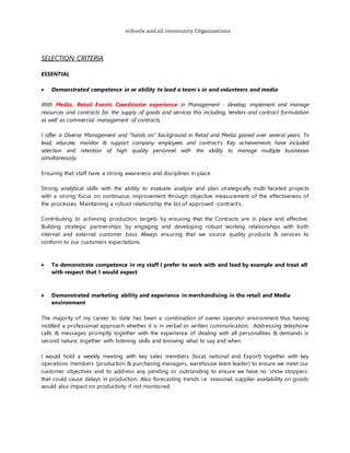 schools and all community Organizations
SELECTION CRITERIA
ESSENTIAL
 Demonstrated competence in or ability to lead a team's in and volunteers and media
With Media, Retail Events Coordinator experience in Management - develop, implement and manage
resources and contracts for the supply of goods and services this including, tenders and contract formulation
as well as commercial management of contracts,
I offer a Diverse Management and “hands on” background in Retail and Media gained over several years. To
lead, educate, monitor & support company employees and contract's Key achievements have included
selection and retention of high quality personnel with the ability to manage multiple businesses
simultaneously.
Ensuring that staff have a strong awareness and disciplines in place
Strong analytical skills with the ability to evaluate analyze and plan strategically multi-faceted projects
with a strong focus on continuous improvement through objective measurement of the effectiveness of
the processes. Maintaining a robust relationship the list of approved -contract's.
Contributing to achieving production targets by ensuring that the Contracts are in place and effective.
Building strategic partnerships by engaging and developing robust working relationships with both
internal and external customer bass Always ensuring that we source quality products & services to
conform to our customers expectations.
 To demonstrate competence in my staff I prefer to work with and lead by example and treat all
with respect that I would expect
 Demonstrated marketing ability and experience in merchandising in the retail and Media
environment
The majority of my career to date has been a combination of owner operator environment thus having
instilled a professional approach whether it is in verbal or written communication. Addressing telephone
calls & messages promptly together with the experience of dealing with all personalities & demands is
second nature, together with listening skills and knowing what to say and when.
I would hold a weekly meeting with key sales members (local, national and Export) together with key
operations members (production & purchasing managers, warehouse team leader) to ensure we meet our
customer objectives and to address any pending or outstanding to ensure we have no ‘show stoppers’
that could cause delays in production. Also forecasting trends i.e. seasonal, supplier availability on goods
would also impact on productivity if not monitored.
 