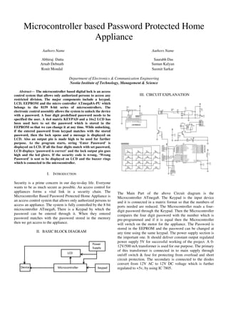 Microcontroller based Password Protected Home
Appliance
Authors Name Authors Name
Abhiraj Datta Saurabh Das
Arnab Debnath Suman Kalyan
Ronit Mondal Susmit Sarkar
Department of Electronics & Communication Engineering
Neotia Institute of Technology, Management & Science
Abstract— The microcontroller based digital lock is an access
control system that allows only authorized persons to access any
restricted division. The major components include a keypad,
LCD, EEPROM and the micro controller ATmega8A-PU which
belongs to the 8159 8-bit series of microcontrollers. The
electronic control assembly allows the system to unlock the device
with a password. A four digit predefined password needs to be
specified the user. A 4x4 matrix KEYPAD and a 16x2 LCD has
been used here to set the password which is stored in the
EEPROM so that we can change it at any time. While unlocking,
if the entered password from keypad matches with the stored
password, then the lock opens and a message is displayed on
LCD. Also an output pin is made high to be used for further
purpose. As the program starts, string ‘Enter Password’ is
displayed on LCD. If all the four digits match with set password,
LCD displays ‘password is correct’ and the lock output pin goes
high and the led glows. If the security code is wrong, ‘Wrong
Password’ is sent to be displayed on LCD and the buzzer rings
which is connected to the microcontroller.
I. INTRODUCTION
Security is a prime concern in our day-to-day life. Everyone
wants to be as much secure as possible. An access control for
appliances forms a vital link in a security chain. The
Microcontroller Based Password Protected Home Appliance is
an access control system that allows only authorized persons to
access an appliance. The system is fully controlled by the 8 bit
microcontroller ATmega8. There is a Keypad by which the
password can be entered through it. When they entered
password matches with the password stored in the memory
then we get access to the appliance.
II. BASIC BLOCK DIAGRAM
III. CIRCUIT EXPLANATION
The Main Part of the above Circuit diagram is the
Microcontroller ATmega8. The Keypad is the input device
and it is connected in a matrix format so that the numbers of
ports needed are reduced. The Microcontroller reads a four-
digit password through the Keypad. Then the Microcontroller
compares the four digit password with the number which is
pre-programmed and if it is equal then the Microcontroller
will switch on the motor for the appliance. The Password is
stored in the EEPROM and the password can be changed at
any time using the same keypad. The power supply section is
the important one. It should deliver constant output regulated
power supply 5V for successful working of the project. A 0-
12V/500 mA transformer is used for our purpose. The primary
of this transformer is connected in to main supply through
on/off switch & fuse for protecting from overload and short
circuit protection. The secondary is connected to the diodes
convert from 12V AC to 12V DC voltage which is further
regulated to +5v, by using IC 7805.
 
