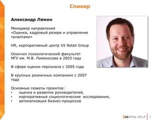 3
Александр Лямин
Менеджер направления
«Оценка, кадровый резерв и управление
талантами»
HR, корпоративный центр Х5 Retail Group
Окончил психологический факультет
МГУ им. М.В. Ломоносова в 2003 году
В сфере оценки персонала с 2005 года
В крупных розничных компаниях с 2007
года
Основные сюжеты проектов:
• оценка и развитие руководителей,
• корпоративные социологические исследования,
• автоматизация бизнес-процессов
Спикер
 