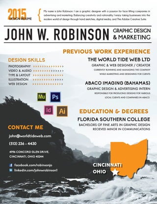 2015DESIGN RESUME
JOHN W. ROBINSON GRAPHIC DESIGN
& MARKETING
My name is John Robinson. I am a graphic designer with a passion for face lifting companies in
advertising and marketing. Balancing creativity and rationality, I enjoy taking businesses into the
modern world of design through hand sketches, digital media, and The Adobe Creative Suite.
PREVIOUS WORK EXPERIENCE
THE WORLD TIDE WEB LTD
GRAPHIC & WEB DESIGNER / CREATOR
CURRENTLY RUNNING AND MANAGING THE COMPANY
WHILE MARKETING AND DESIGNING FOR CLIENTS
{
CONTACT ME
ABACO IMAGING (BAHAMAS)
GRAPHIC DESIGN & ADVERTISING INTERN
RESPONSIBLE FOR PRODUCING DESIGNS FOR VARIOUS
LOCAL CLIENTS AND COMPANIES IN ABACO
PHOTOGRAPHY > > > > > > > > > > > > > >
VIDEO & AUDIO > > > > > > > > > > > > > >
TYPE & LAYOUT > > > > > > > > > > > > > >
ILLUSTRATION > > > > > > > > > > > > > >
WEB DESIGN > > > > > > > > > > > > > >
DESIGN SKILLS
4996 CONCORD GLEN DRIVE,
CINCINNATI, OHIO 45244
facebook.com/robinsonjo
linkedin.com/johnwrobinson1
john@worldtideweb.com
(513) 236 - 4430
EDUCATION & DEGREES
FLORIDA SOUTHERN COLLEGE
BACHELORS OF FINE ARTS IN GRAPHIC DESIGN
RECIEVED MINOR IN COMMUNICATIONS
CINCINNATI
OHIO
CINCINNATI
OHIO
 