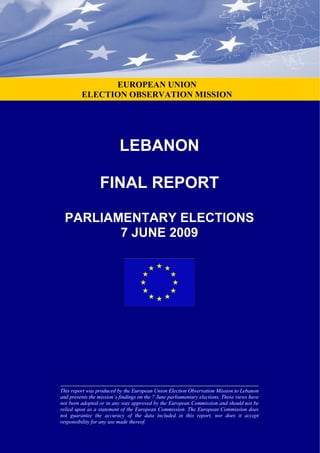 LEBANON
FINAL REPORT
PARLIAMENTARY ELECTIONS
7 JUNE 2009
This report was produced by the European Union Election Observation Mission to Lebanon
and presents the mission’s findings on the 7 June parliamentary elections. These views have
not been adopted or in any way approved by the European Commission and should not be
relied upon as a statement of the European Commission. The European Commission does
not guarantee the accuracy of the data included in this report, nor does it accept
responsibility for any use made thereof.
EUROPEAN UNION
ELECTION OBSERVATION MISSION
 
