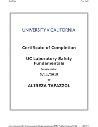  
 
 
Certificate of Completion
 
UC Laboratory Safety
Fundamentals
Completed on
3/11/2015
by
ALIREZA TAFAZZOL
 
Page 1 of 1SumTotal
3/11/2015https://uc.sumtotalsystems.com/sumtotal/app/management/LMS_ActReports.aspx?ActId=...
 