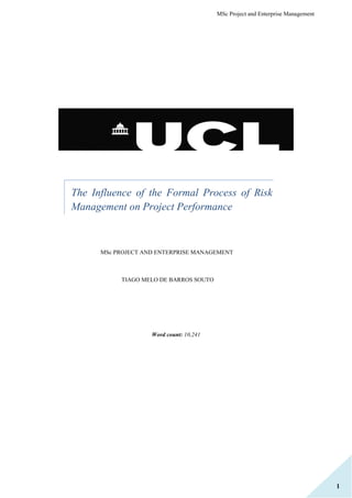 MSc Project and Enterprise Management
1
The Influence of the Formal Process of Risk
Management on Project Performance
MSc PROJECT AND ENTERPRISE MANAGEMENT
TIAGO MELO DE BARROS SOUTO
Word count: 10,241
 