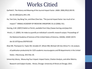 Works Citied
Garfield E. The History and Meaning of the Journal Impact Factor. JAMA. 2006;295(1):90-93.
doi:10.1001/jama.295.1.90.
Ha, Tam Cam, Say Beng Tan, and Khee Chee Soo. "The journal impact factor: too much of an
impact?." ANNALS-ACADEMY OF MEDICINE SINGAPORE 35.12 (2006): 911.
Harzing, A.W. (2007) Publish or Perish, available from http://www.harzing.com/pop.htm
Hirsch, J. E. (2005). An index to quantify an individual's scientific research output. Proceedings of
the National Academy of Sciences of the United States of America, 102(46), 16569-16572.
doi:10.1073/pnas.0507655102
Khan NR, Thompson CJ, Taylor DR, Venable GT, Wham RM, Michael LM 2nd, Klimo P Jr. An analysis
of publication productivity for 1225 academic neurosurgeons and 99 departments in the United
States. J Neurosurg. 2013 Dec 20.
University Library. Measuring Your Impact: Impact Factor, Citation Analysis, and other Metrics.
Research and Subject Guides. Illinois, Chicago: University of Illinois at Chicago; 2015.
 