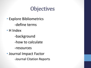 Objectives
• Explore Bibliometrics
-define terms
• H Index
-background
-how to calculate
-resources
• Journal Impact Factor
-Journal Citation Reports
 