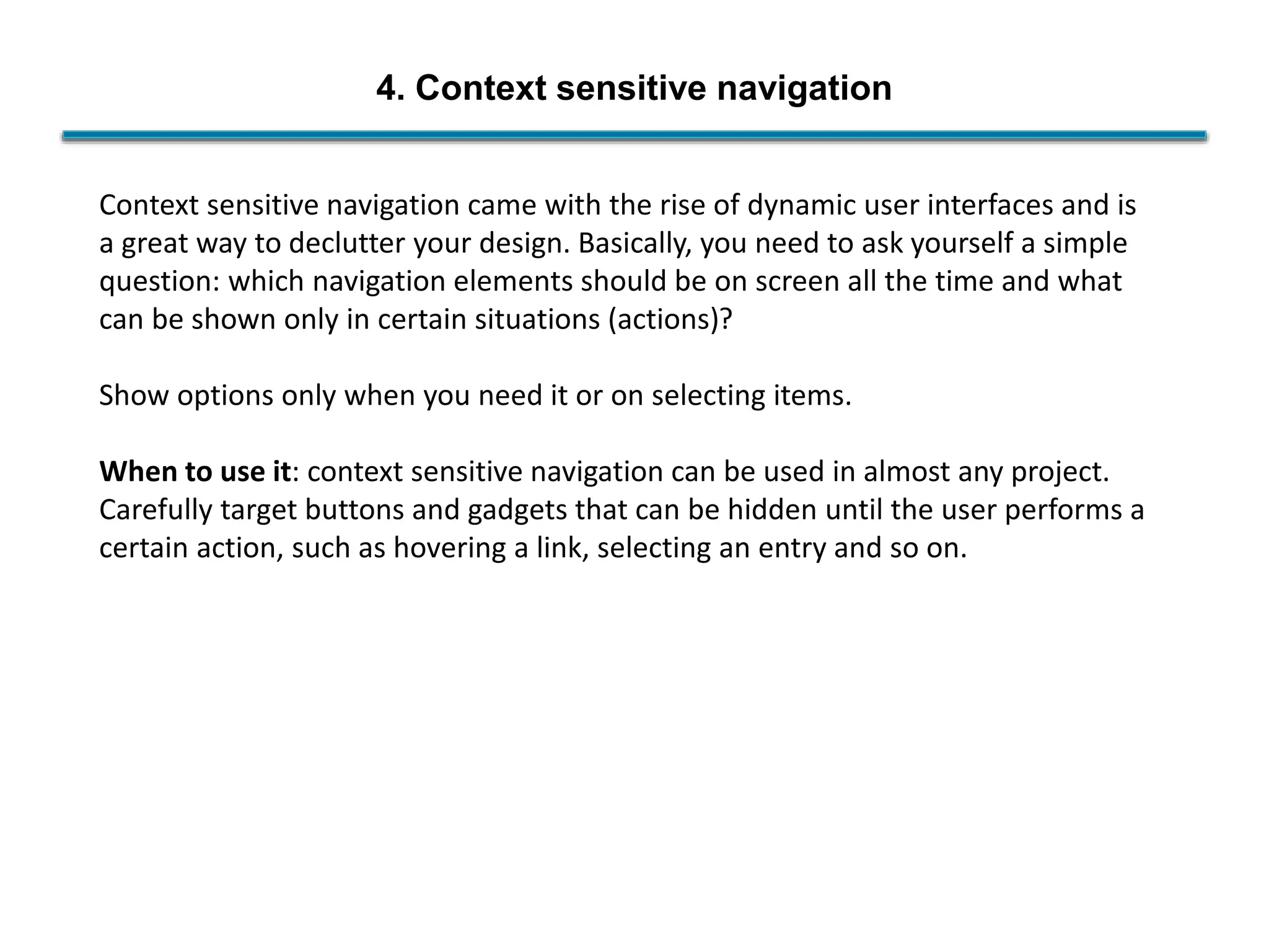 4. Context sensitive navigation
Context sensitive navigation came with the rise of dynamic user interfaces and is
a great way to declutter your design. Basically, you need to ask yourself a simple
question: which navigation elements should be on screen all the time and what
can be shown only in certain situations (actions)?
Show options only when you need it or on selecting items.
When to use it: context sensitive navigation can be used in almost any project.
Carefully target buttons and gadgets that can be hidden until the user performs a
certain action, such as hovering a link, selecting an entry and so on.
 
