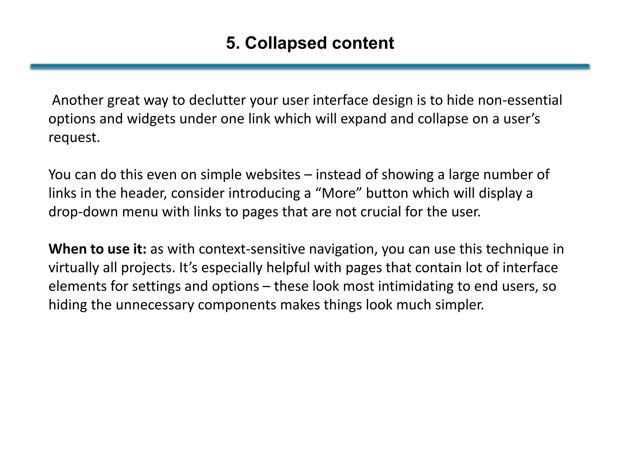 5. Collapsed content
Another great way to declutter your user interface design is to hide non-essential
options and widgets under one link which will expand and collapse on a user’s
request.
You can do this even on simple websites – instead of showing a large number of
links in the header, consider introducing a “More” button which will display a
drop-down menu with links to pages that are not crucial for the user.
When to use it: as with context-sensitive navigation, you can use this technique in
virtually all projects. It’s especially helpful with pages that contain lot of interface
elements for settings and options – these look most intimidating to end users, so
hiding the unnecessary components makes things look much simpler.
 